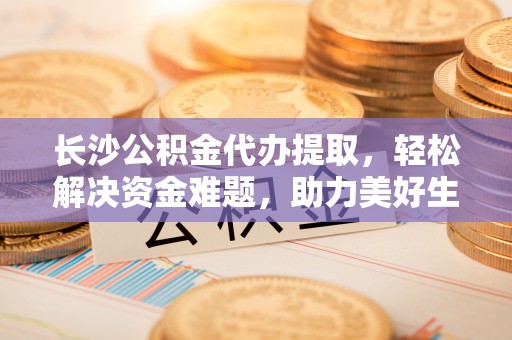 斗南长沙公积金代办提取，轻松解决资金难题，助力美好生活