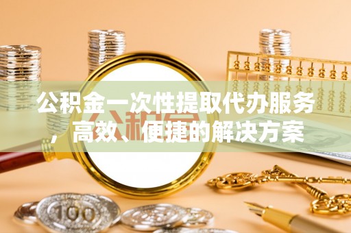 斗南公积金一次性提取代办服务，高效、便捷的解决方案