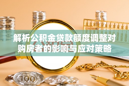 斗南解析公积金贷款额度调整对购房者的影响与应对策略