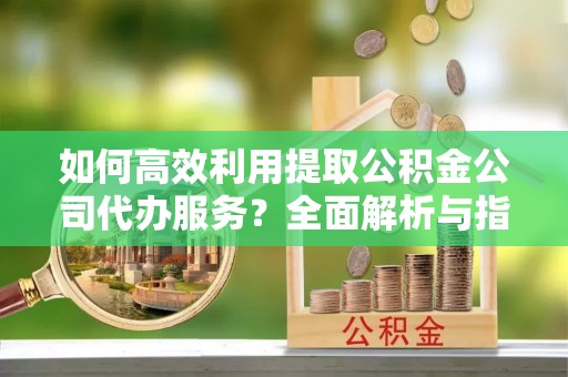 斗南如何高效利用提取公积金公司代办服务？全面解析与指南