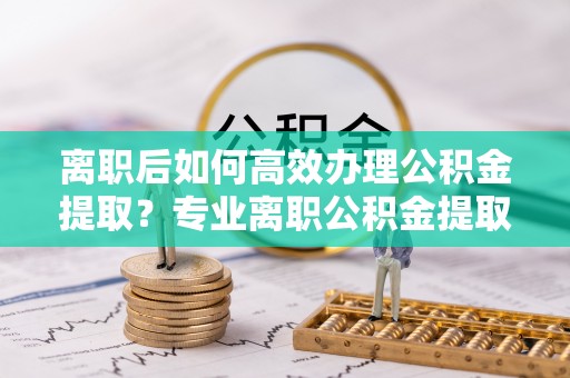斗南离职后如何高效办理公积金提取？专业离职公积金提取代办服务详解