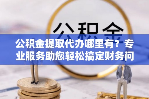 斗南公积金提取代办哪里有？专业服务助您轻松搞定财务问题