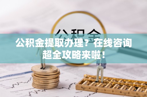 斗南公积金提取办理？在线咨询超全攻略来啦！