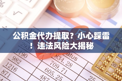斗南公积金代办提取？小心踩雷！违法风险大揭秘