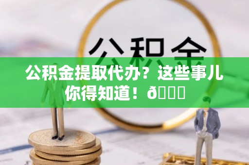 斗南公积金提取代办？这些事儿你得知道！😎