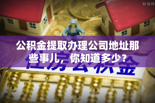 斗南公积金提取办理公司地址那些事儿，你知道多少？