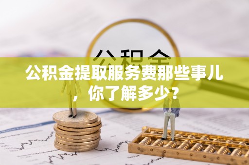 斗南公积金提取服务费那些事儿，你了解多少？