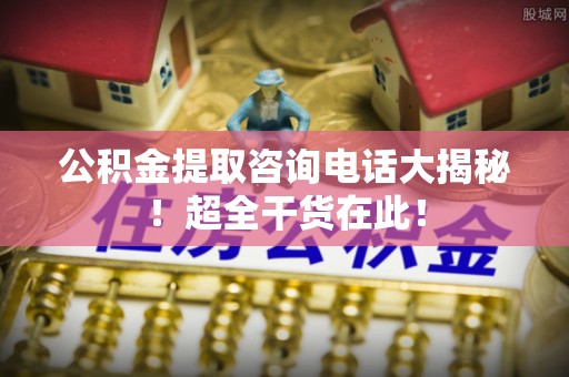 斗南公积金提取咨询电话大揭秘！超全干货在此！