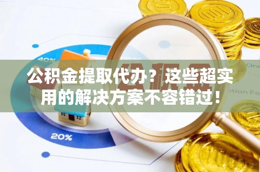 斗南公积金提取代办？这些超实用的解决方案不容错过！