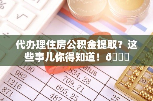 斗南代办理住房公积金提取？这些事儿你得知道！😎