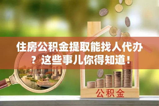 斗南住房公积金提取能找人代办？这些事儿你得知道！