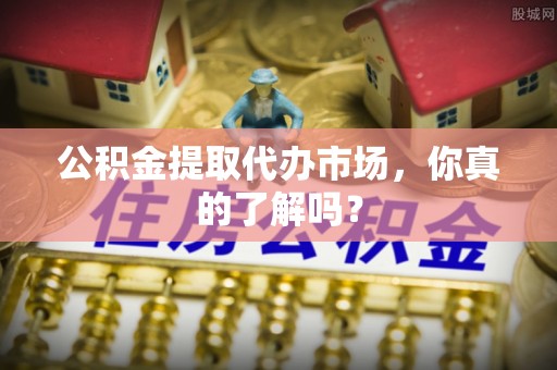 斗南公积金提取代办市场，你真的了解吗？