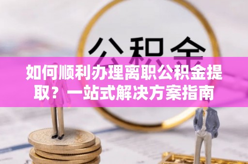 斗南如何顺利办理离职公积金提取？一站式解决方案指南
