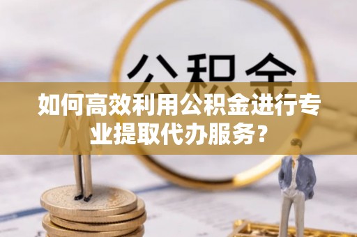 斗南如何高效利用公积金进行专业提取代办服务？