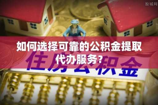 斗南如何选择可靠的公积金提取代办服务？