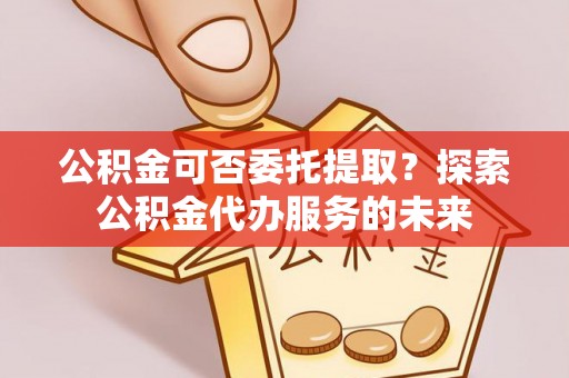 斗南公积金可否委托提取？探索公积金代办服务的未来