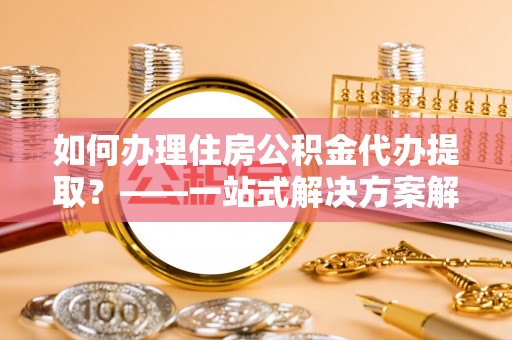 斗南如何办理住房公积金代办提取？——一站式解决方案解析
